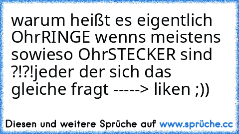 warum heißt es eigentlich OhrRINGE wenns meistens sowieso OhrSTECKER sind ?!?!
jeder der sich das gleiche fragt -----> liken ;))