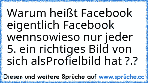 Warum heißt Facebook eigentlich Facebook wenn
sowieso nur jeder 5. ein richtiges Bild von sich als
Profielbild hat ?.?