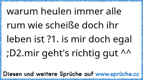 warum heulen immer alle rum wie scheiße doch ihr leben ist ?
1. is mir doch egal ;D
2.mir geht's richtig gut ^^