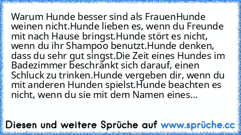 Warum Hunde besser sind als Frauen
Hunde weinen nicht.
Hunde lieben es, wenn du Freunde mit nach Hause bringst.
Hunde stört es nicht, wenn du ihr Shampoo benutzt.
Hunde denken, dass du sehr gut singst.
Die Zeit eines Hundes im Badezimmer beschränkt sich darauf, einen Schluck zu trinken.
Hunde vergeben dir, wenn du mit anderen Hunden spielst.
Hunde beachten es nicht, wenn du sie mit dem Namen ei...