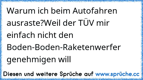 Warum ich beim Autofahren ausraste?
Weil der TÜV mir einfach nicht den Boden-Boden-Raketenwerfer genehmigen will