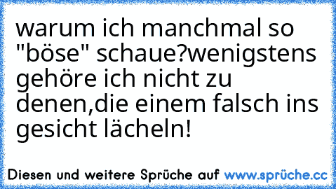 warum ich manchmal so "böse" schaue?
wenigstens gehöre ich nicht zu denen,
die einem falsch ins gesicht lächeln!