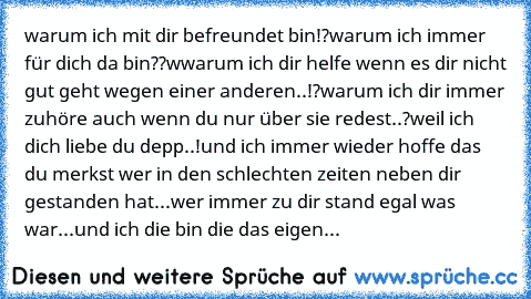 warum ich mit dir befreundet bin!?
warum ich immer für dich da bin??
wwarum ich dir helfe wenn es dir nicht gut geht wegen einer anderen..!?
warum ich dir immer zuhöre auch wenn du nur über sie redest..?
weil ich dich liebe du depp..!
und ich immer wieder hoffe das du merkst wer in den schlechten zeiten neben dir gestanden hat...
wer immer zu dir stand egal was war...
und ich die bin die das ei...