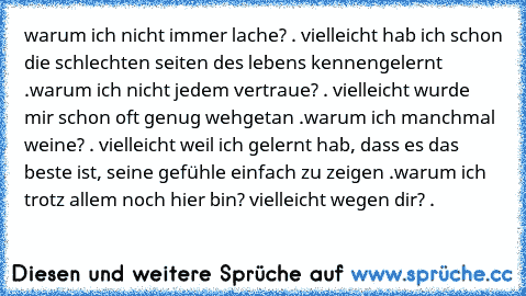 warum ich nicht immer lache? . vielleicht hab ich schon die schlechten seiten des lebens kennengelernt .
warum ich nicht jedem vertraue? . vielleicht wurde mir schon oft genug wehgetan .
warum ich manchmal weine? . vielleicht weil ich gelernt hab, dass es das beste ist, seine gefühle einfach zu zeigen .
warum ich trotz allem noch hier bin? vielleicht wegen dir? . ♥