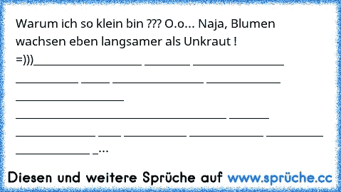 Warum ich so klein bin ??? O.o
... Naja, Blumen wachsen eben langsamer als Unkraut ! ♥♥♥   =)))
__________♥♥♥♥♥♥
_________♥ ________♥ ________♥♥♥♥♥♥
________♥ ___________♥ _____♥ ________♥
________♥ _____________♥♥♥ __________♥
_________♥ ___________________________♥
__________♥ _______♥♥♥♥♥ ___________♥
___♥♥♥♥♥ ____♥♥♥♥♥♥♥ _________♥
__♥ _____________♥♥♥♥♥♥♥ _________♥
_♥ _____________♥♥♥♥♥♥♥...