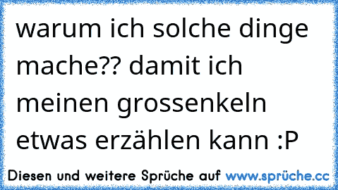 warum ich solche dinge mache?? damit ich meinen grossenkeln etwas erzählen kann :P