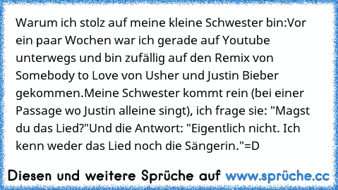 Warum ich stolz auf meine kleine Schwester bin:
Vor ein paar Wochen war ich gerade auf Youtube unterwegs und bin zufällig auf den Remix von Somebody to Love von Usher und Justin Bieber gekommen.
Meine Schwester kommt rein (bei einer Passage wo Justin alleine singt), ich frage sie: "Magst du das Lied?"
Und die Antwort: "Eigentlich nicht. Ich kenn weder das Lied noch die Sängerin."
=D