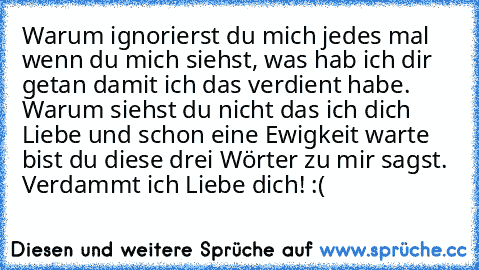 Warum ignorierst du mich jedes mal wenn du mich siehst, was hab ich dir getan damit ich das verdient habe. Warum siehst du nicht das ich dich Liebe und schon eine Ewigkeit warte bist du diese drei Wörter zu mir sagst. Verdammt ich Liebe dich! :(