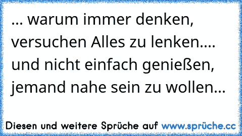 ... warum immer denken, versuchen Alles zu lenken.... und nicht einfach genießen, jemand nahe sein zu wollen...