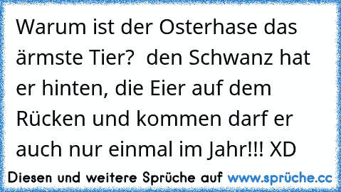 Warum ist der Osterhase das ärmste Tier?  den Schwanz hat er hinten, die Eier auf dem Rücken und kommen darf er auch nur einmal im Jahr!!! XD