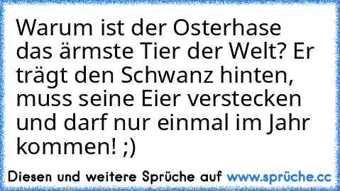 Warum ist der Osterhase das ärmste Tier der Welt? Er trägt den Schwanz hinten, muss seine Eier verstecken und darf nur einmal im Jahr kommen! ;)