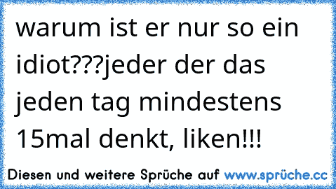 warum ist er nur so ein idiot???
jeder der das jeden tag mindestens 15mal denkt, liken!!!