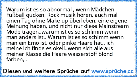 Warum ist es so abnormal , wenn Mädchen Fußball gucken, Rock musik hören, auch mal einen Tag ohne Make up überleben, eine eigene Meinung haben, und nicht nur diese Mainstream Mode tragen..warum ist es so schlimm wenn man anders ist.. Warum ist es so schlmm wenn man ein Emo ist, oder pinke Haare hat.. ich meine ich finde es okeii..wenn sich alle aus meiner Klasse die Haare wasserstoff blond färb...