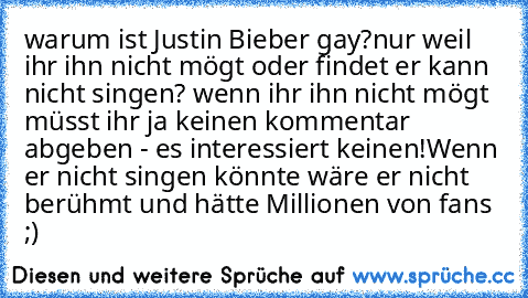 warum ist Justin Bieber gay?
nur weil ihr ihn nicht mögt oder findet er kann nicht singen? wenn ihr ihn nicht mögt müsst ihr ja keinen kommentar abgeben - es interessiert keinen!
Wenn er nicht singen könnte wäre er nicht berühmt und hätte Millionen von fans ;) ♥