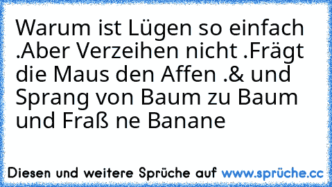 Warum ist Lügen so einfach .
Aber Verzeihen nicht .
Frägt die Maus den Affen .
& und Sprang von Baum zu Baum und Fraß ne Banane