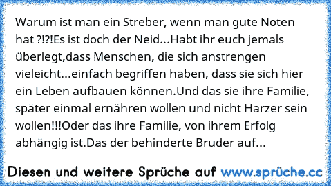 Warum ist man ein Streber, wenn man gute Noten hat ?!?!
Es ist doch der Neid...
Habt ihr euch jemals überlegt,
dass Menschen, die sich anstrengen vieleicht...einfach begriffen haben, dass sie sich hier ein Leben aufbauen können.
Und das sie ihre Familie, später einmal ernähren wollen und nicht Harzer sein wollen!!!
Oder das ihre Familie, von ihrem Erfolg abhängig ist.
Das der behinderte Bruder ...