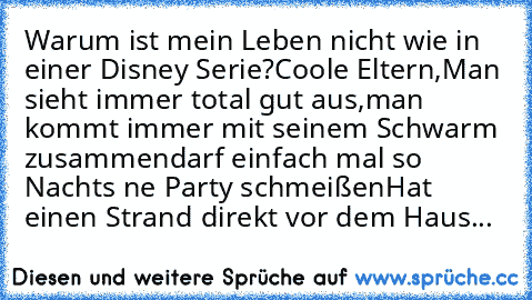 Warum ist mein Leben nicht wie in einer Disney Serie?
Coole Eltern,
Man sieht immer total gut aus,
man kommt immer mit seinem Schwarm zusammen
darf einfach mal so Nachts ne Party schmeißen
Hat einen Strand direkt vor dem Haus...