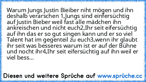 Warum Jungs Justin Bieiber niht mögen und ihn deshalb verarschen 
1,Jungs sind einfersüchtig auf Justin Bieber weil fast alle mädchen ihn ankreischen und nicht euch
2,Ihr seit eifersüchtig auf ihn das er so gut singen kann und er so viel Talent hat im gegenteil zu euch
3,wenn ihr glaubt ihr seit was besseres warum ist er auf der Bühne und nocht ihr
4,Ihr seit eifersüchtig auf ihn weil er viel b...