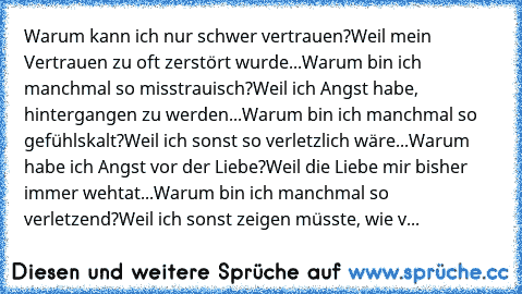 Warum kann ich nur schwer vertrauen?
Weil mein Vertrauen zu oft zerstört wurde...
Warum bin ich manchmal so misstrauisch?
Weil ich Angst habe, hintergangen zu werden...
Warum bin ich manchmal so gefühlskalt?
Weil ich sonst so verletzlich wäre...
Warum habe ich Angst vor der Liebe?
Weil die Liebe mir bisher immer wehtat...
Warum bin ich manchmal so verletzend?
Weil ich sonst zeigen müsste, wie v...