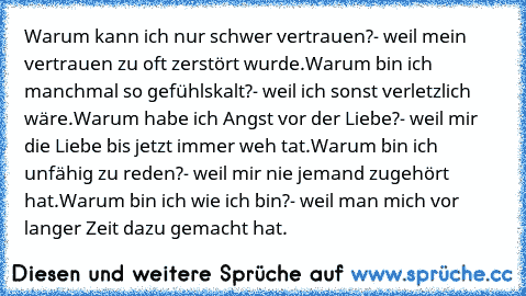 Warum kann ich nur schwer vertrauen?
- weil mein vertrauen zu oft zerstört wurde.
Warum bin ich manchmal so gefühlskalt?
- weil ich sonst verletzlich wäre.
Warum habe ich Angst vor der Liebe?
- weil mir die Liebe bis jetzt immer weh tat.
Warum bin ich unfähig zu reden?
- weil mir nie jemand zugehört hat.
Warum bin ich wie ich bin?
- weil man mich vor langer Zeit dazu gemacht hat.