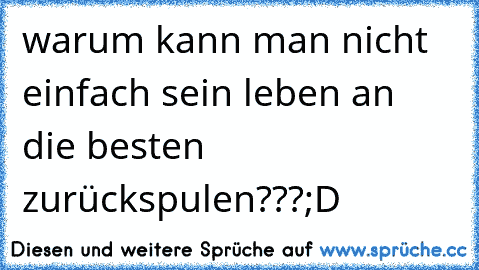 warum kann man nicht einfach sein leben an die besten zurückspulen???;D