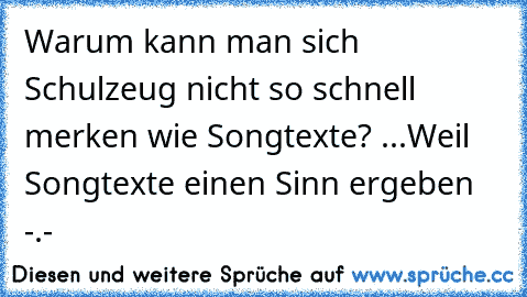 Warum kann man sich Schulzeug nicht so schnell merken wie Songtexte? ...Weil Songtexte einen Sinn ergeben -.-