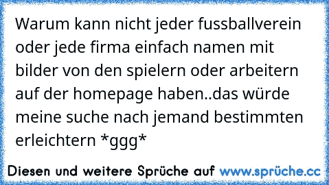 Warum kann nicht jeder fussballverein oder jede firma einfach namen mit bilder von den spielern oder arbeitern auf der homepage haben..das würde meine suche nach jemand bestimmten erleichtern *ggg*