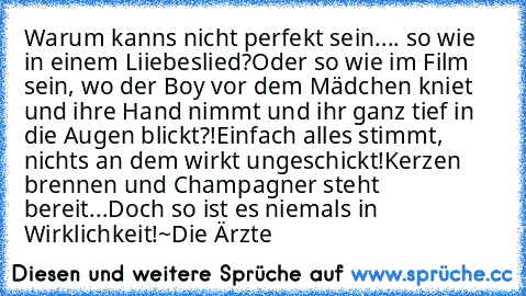 Warum kanns nicht perfekt sein.... so wie in einem Liiebeslied?
Oder so wie im Film sein, wo der Boy vor dem Mädchen kniet und ihre Hand nimmt und ihr ganz tief in die Augen blickt?!
Einfach alles stimmt, nichts an dem wirkt ungeschickt!
Kerzen brennen und Champagner steht bereit...
Doch so ist es niemals in Wirklichkeit!
~Die Ärzte ♥