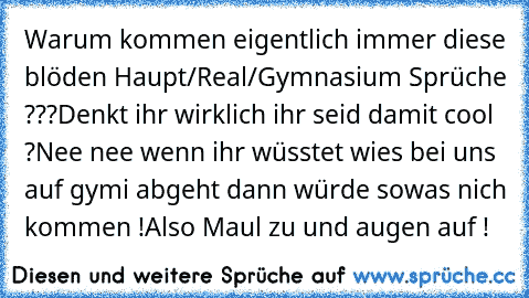 Warum kommen eigentlich immer diese blöden Haupt/Real/Gymnasium Sprüche ???
Denkt ihr wirklich ihr seid damit cool ?
Nee nee wenn ihr wüsstet wies bei uns auf gymi abgeht dann würde sowas nich kommen !
Also Maul zu und augen auf !