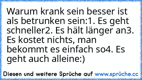 Warum krank sein besser ist als betrunken sein:
1. Es geht schneller
2. Es hält länger an
3. Es kostet nichts, man bekommt es einfach so
4. Es geht auch alleine
:)