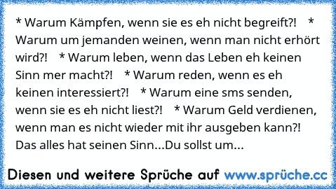 * Warum Kämpfen, wenn sie es eh nicht begreift?!
    * Warum um jemanden weinen, wenn man nicht erhört wird?!
    * Warum leben, wenn das Leben eh keinen Sinn mer macht?!
    * Warum reden, wenn es eh keinen interessiert?!
    * Warum eine sms senden, wenn sie es eh nicht liest?!
    * Warum Geld verdienen, wenn man es nicht wieder mit ihr ausgeben kann?! 
Das alles hat seinen Sinn...
Du sollst...