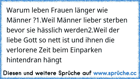 Warum leben Frauen länger wie Männer ?
1.Weil Männer lieber sterben bevor sie hässlich werden
2.Weil der liebe Gott so nett ist und ihnen die verlorene Zeit beim Einparken hintendran hängt