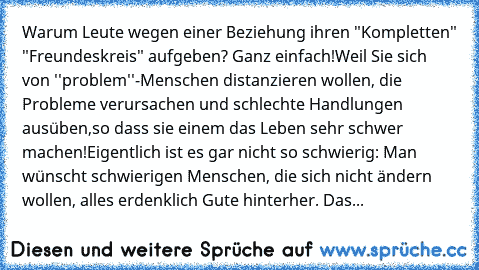 Warum Leute wegen einer Beziehung ihren "Kompletten" "Freundeskreis" aufgeben? Ganz einfach!
Weil Sie sich von ''problem''-Menschen distanzieren wollen, die Probleme verursachen und schlechte Handlungen ausüben,so dass sie einem das Leben sehr schwer machen!Eigentlich ist es gar nicht so schwierig: Man wünscht schwierigen Menschen, die sich nicht ändern wollen, alles erdenklich Gute hinterher. Das...