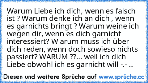 Warum Liebe ich dich, wenn es falsch ist ? Warum denke ich an dich , wenn es garnichts bringt ? Warum weine ich wegen dir, wenn es dich garnicht interessiert? W arum muss ich über dich reden, wenn doch sowieso nichts passiert? WARUM ??... weil ich dich Liebe obwohl ich es garnicht will -.- ..