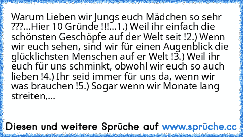 Warum Lieben wir Jungs euch Mädchen so sehr ???
...
Hier 10 Gründe !!!
...
1.) Weil ihr einfach die schönsten Geschöpfe auf der Welt seit !
2.) Wenn wir euch sehen, sind wir für einen Augenblick die glücklichsten Menschen auf er Welt !
3.) Weil ihr euch für uns schminkt, obwohl wir euch so auch lieben !
4.) Ihr seid immer für uns da, wenn wir was brauchen !
5.) Sogar wenn wir Monate lang streit...