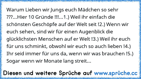 Warum Lieben wir Jungs euch Mädchen so sehr ???
...
Hier 10 Gründe !!!
...
1.) Weil ihr einfach die schönsten Geschöpfe auf der Welt seit !
2.) Wenn wir euch sehen, sind wir für einen Augenblick die glücklichsten Menschen auf er Welt !
3.) Weil ihr euch für uns schminkt, obwohl wir euch so auch lieben !
4.) Ihr seid immer für uns da, wenn wir was brauchen !
5.) Sogar wenn wir Monate lang streiten,...