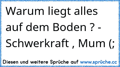 Warum liegt alles auf dem Boden ? 
- Schwerkraft , Mum (;