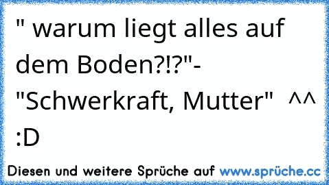 " warum liegt alles auf dem Boden?!?"- "Schwerkraft, Mutter"  ^^ :D ♥♥♥♥♥