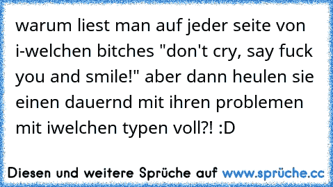 warum liest man auf jeder seite von i-welchen bitches "don't cry, say fuck you and smile!" aber dann heulen sie einen dauernd mit ihren problemen mit iwelchen typen voll?! :D