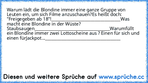 Warum lädt die Blondine immer eine ganze Gruppe von Leuten ein, um sich Filme anzuschauen?
Es heißt doch: "Freigegeben ab 18"!
___________________________________
Was macht eine Blondine in der Wüste? Staubsaugen
______________________________________
Warum
füllt ein Blondine immer zwei Lottoscheine aus ? Einen für sich und einen für
Jackpot...
______________________________________