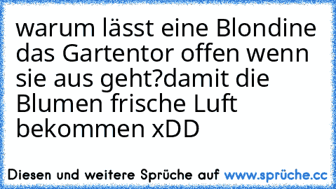 warum lässt eine Blondine das Gartentor offen wenn sie aus geht?
damit die Blumen frische Luft bekommen xDD