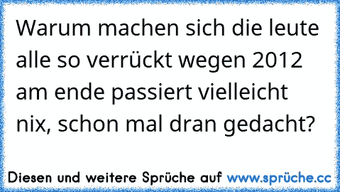 Warum machen sich die leute alle so verrückt wegen 2012 am ende passiert vielleicht nix, schon mal dran gedacht?