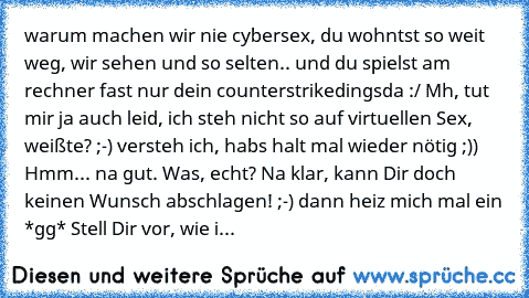 warum machen wir nie cybersex, du wohntst so weit weg, wir sehen und so selten.. und du spielst am rechner fast nur dein counterstrikedingsda :/
 Mh, tut mir ja auch leid, ich steh nicht so auf virtuellen Sex, weißte? ;-)
 versteh ich, habs halt mal wieder nötig ;))
 Hmm...
 na gut.
 Was, echt?
 Na klar, kann Dir doch keinen Wunsch abschlagen! ;-)
 dann heiz mich mal ein *gg*
 Stell Dir vor, wie i...