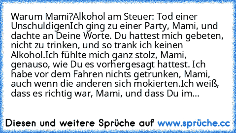 Warum Mami?
Alkohol am Steuer: Tod einer Unschuldigen
Ich ging zu einer Party, Mami, und dachte an Deine Worte. Du hattest mich gebeten, nicht zu trinken, und so trank ich keinen Alkohol.
Ich fühlte mich ganz stolz, Mami, genauso, wie Du es vorhergesagt hattest. Ich habe vor dem Fahren nichts getrunken, Mami, auch wenn die anderen sich mokierten.
Ich weiß, dass es richtig war, Mami, und dass Du...