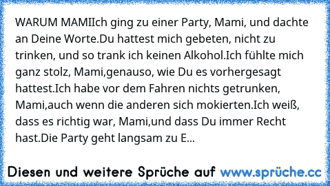 WARUM MAMI
Ich ging zu einer Party, Mami, und dachte an Deine Worte.
Du hattest mich gebeten, nicht zu trinken, und so trank ich keinen Alkohol.
Ich fühlte mich ganz stolz, Mami,
genauso, wie Du es vorhergesagt hattest.
Ich habe vor dem Fahren nichts getrunken, Mami,
auch wenn die anderen sich mokierten.
Ich weiß, dass es richtig war, Mami,
und dass Du immer Recht hast.
Die Party geht langsam z...