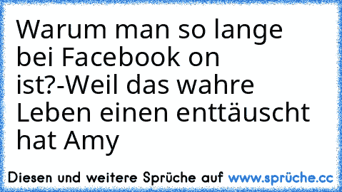 Warum man so lange bei Facebook on ist?
-Weil das wahre Leben einen enttäuscht hat ♥
Amy