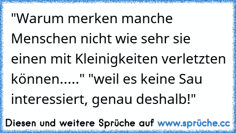 "Warum merken manche Menschen nicht wie sehr sie einen mit Kleinigkeiten verletzten können....." "weil es keine Sau interessiert, genau deshalb!"