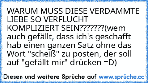 WARUM MUSS DIESE VERDAMMTE LIEBE SO VERFLUCHT KOMPLIZIERT SEIN???????
(wem auch gefällt, dass ich's geschafft hab einen ganzen Satz ohne das Wort "scheiß" zu posten, der soll auf "gefällt mir" drücken =D)