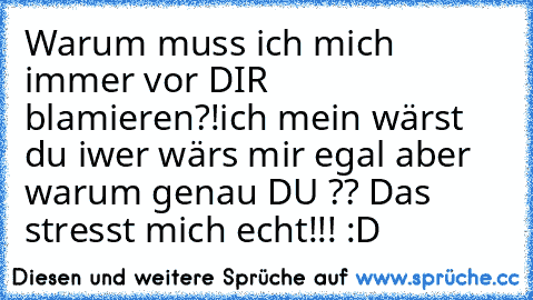 Warum muss ich mich immer vor DIR blamieren?!
ich mein wärst du iwer wärs mir egal aber warum genau DU ?? Das stresst mich echt!!! :D ♥