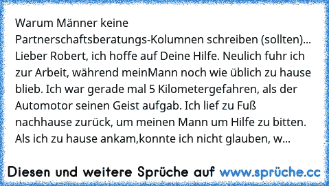 Warum Männer keine Partnerschaftsberatungs-Kolumnen schreiben (sollten)
... 
Lieber Robert, 
ich hoffe auf Deine Hilfe. Neulich fuhr ich zur Arbeit, während mein
Mann noch wie üblich zu hause blieb. Ich war gerade mal 5 Kilometer
gefahren, als der Automotor seinen Geist aufgab. Ich lief zu Fuß nach
hause zurück, um meinen Mann um Hilfe zu bitten. Als ich zu hause ankam,
konnte ich nicht glauben, w...